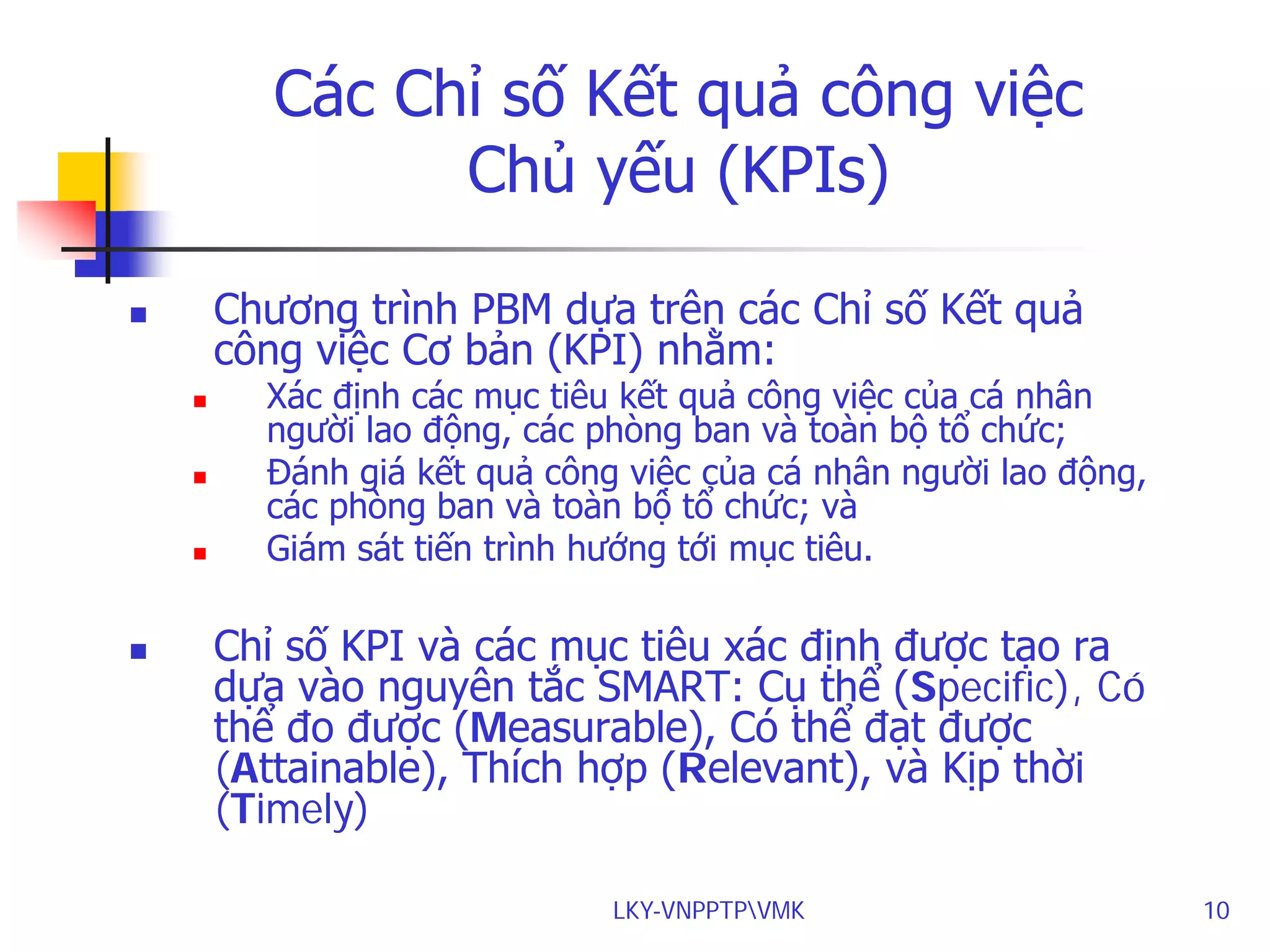 Các Chỉ số Kết quả công việc
Chủ yếu (KPIs)
Chương trình PBM dựa trên các Chỉ số Kết quả
công việc Cơ bản (KPI) nhằm:










Xác định các mục tiêu kết quả công việc của cá nhân
người lao động, các phòng ban và toàn bộ tổ chức;
Đánh giá kết quả công việc của cá nhân người lao động,
các phòng ban và toàn bộ tổ chức; và
Giám sát tiến trình hướng tới mục tiêu.

Chỉ số KPI và các mục tiêu xác định được tạo ra
dựa vào nguyên tắc SMART: Cụ thể (Specific), Có
thể đo được (Measurable), Có thể đạt được
(Attainable), Thích hợp (Relevant), và Kịp thời
(Timely)
LKY-VNPPTPVMK

10

 
