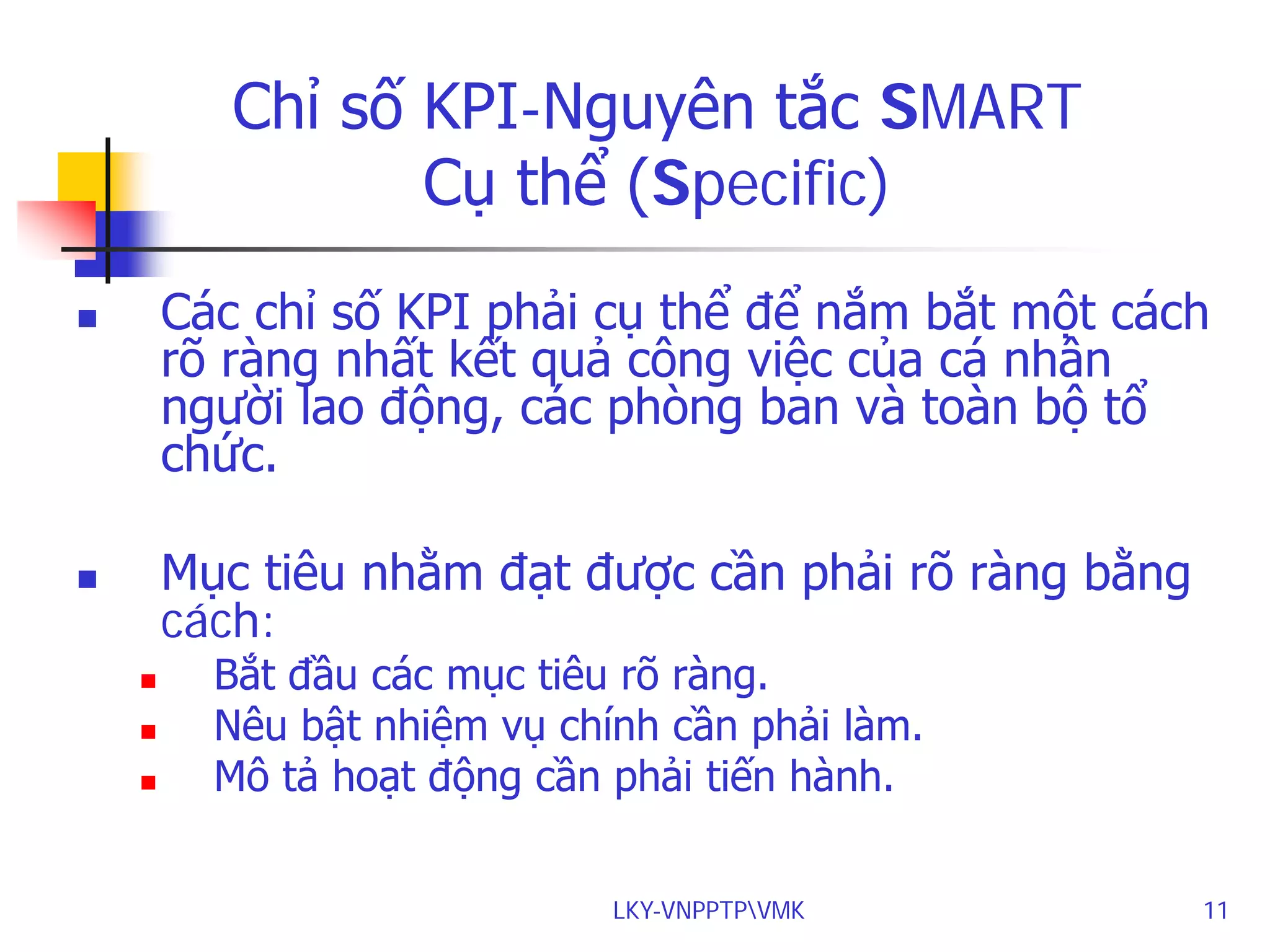 Chỉ số KPI-Nguyên tắc SMART
Cụ thể (Specific)
Các chỉ số KPI phải cụ thể để nắm bắt một cách
rõ ràng nhất kết quả công việc của cá nhân
người lao động, các phòng ban và toàn bộ tổ
chức.



Mục tiêu nhằm đạt được cần phải rõ ràng bằng
cách:






Bắt đầu các mục tiêu rõ ràng.
Nêu bật nhiệm vụ chính cần phải làm.
Mô tả hoạt động cần phải tiến hành.
LKY-VNPPTPVMK

11

 