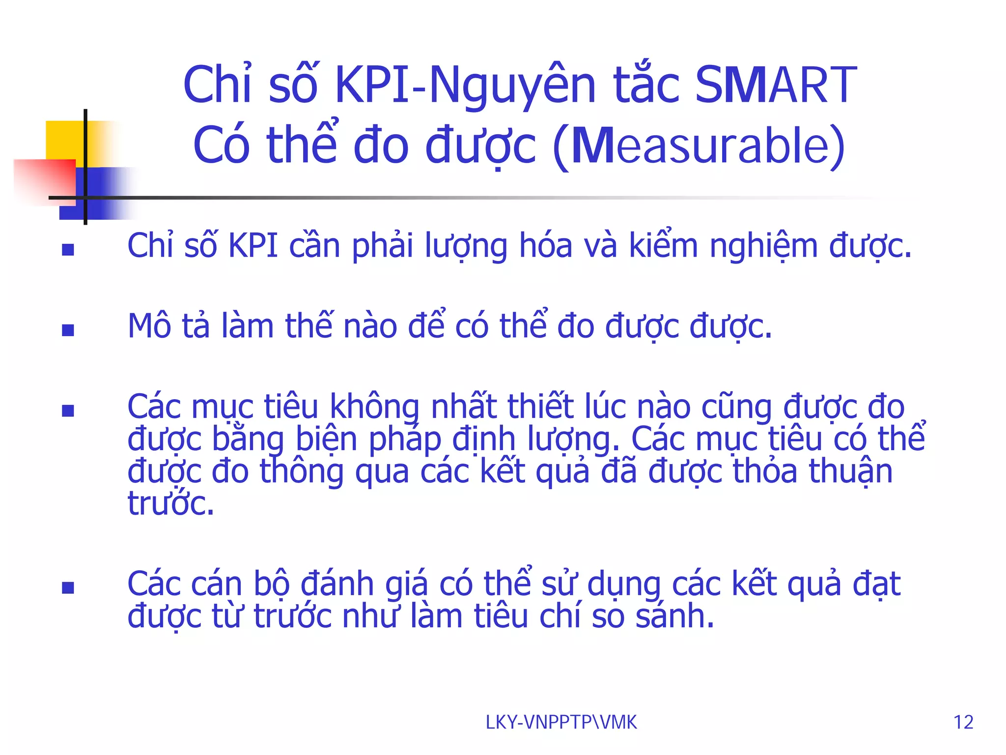 Chỉ số KPI-Nguyên tắc SMART
Có thể đo được (Measurable)


Chỉ số KPI cần phải lượng hóa và kiểm nghiệm được.



Mô tả làm thế nào để có thể đo được được.





Các mục tiêu không nhất thiết lúc nào cũng được đo
được bằng biện pháp định lượng. Các mục tiêu có thể
được đo thông qua các kết quả đã được thỏa thuận
trước.
Các cán bộ đánh giá có thể sử dụng các kết quả đạt
được từ trước như làm tiêu chí so sánh.
LKY-VNPPTPVMK

12

 