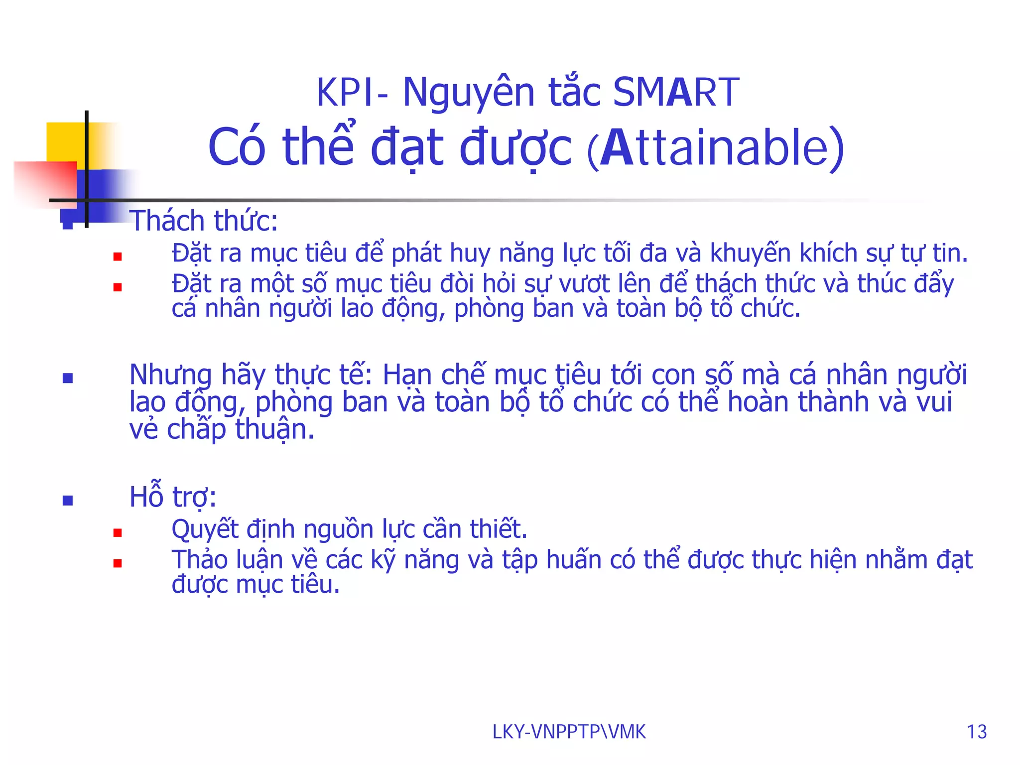 Có

KPI- Nguyên tắc SMART
thể đạt được (Attainable)

Thách thức:





Đặt ra mục tiêu để phát huy năng lực tối đa và khuyến khích sự tự tin.
Đặt ra một số mục tiêu đòi hỏi sự vươt lên để thách thức và thúc đẩy
cá nhân người lao động, phòng ban và toàn bộ tổ chức.

Nhưng hãy thực tế: Hạn chế mục tiêu tới con số mà cá nhân người
lao động, phòng ban và toàn bộ tổ chức có thể hoàn thành và vui
vẻ chấp thuận.



Hỗ trợ:





Quyết định nguồn lực cần thiết.
Thảo luận về các kỹ năng và tập huấn có thể được thực hiện nhằm đạt
được mục tiêu.

LKY-VNPPTPVMK

13

 