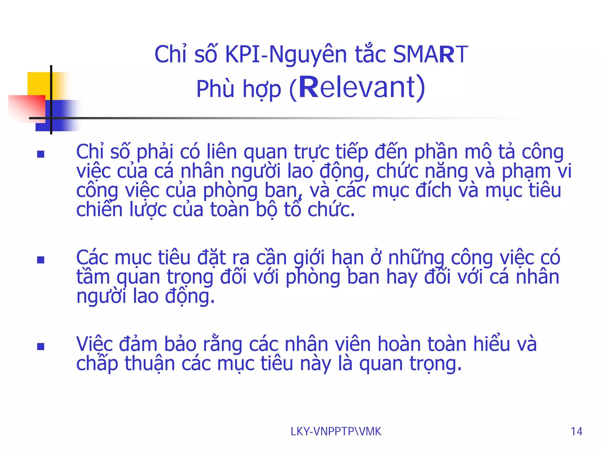 Chỉ số KPI-Nguyên tắc SMART
Phù hợp (Relevant)






Chỉ số phải có liên quan trực tiếp đến phần mô tả công
việc của cá nhân người lao động, chức năng và phạm vi
công việc của phòng ban, và các mục đích và mục tiêu
chiến lược của toàn bộ tổ chức.
Các mục tiêu đặt ra cần giới hạn ở những công việc có
tầm quan trọng đối với phòng ban hay đối với cá nhân
người lao động.
Việc đảm bảo rằng các nhân viên hoàn toàn hiểu và
chấp thuận các mục tiêu này là quan trọng.
LKY-VNPPTPVMK

14

 