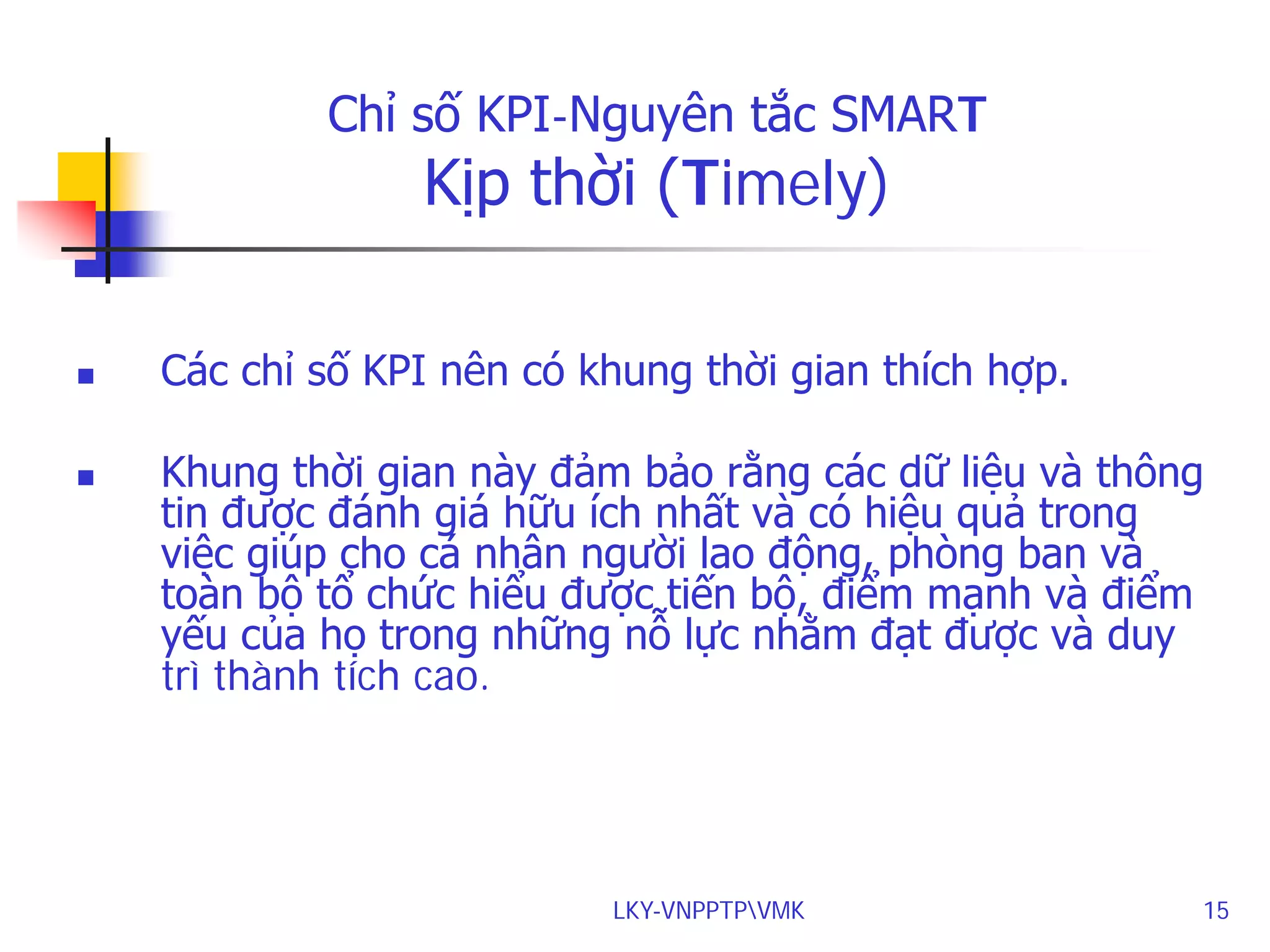 Chỉ số KPI-Nguyên tắc SMART

Kịp thời (Timely)





Các chỉ số KPI nên có khung thời gian thích hợp.
Khung thời gian này đảm bảo rằng các dữ liệu và thông
tin được đánh giá hữu ích nhất và có hiệu quả trong
việc giúp cho cá nhân người lao động, phòng ban và
toàn bộ tổ chức hiểu được tiến bộ, điểm mạnh và điểm
yếu của họ trong những nỗ lực nhằm đạt được và duy
trì thành tích cao.

LKY-VNPPTPVMK

15

 