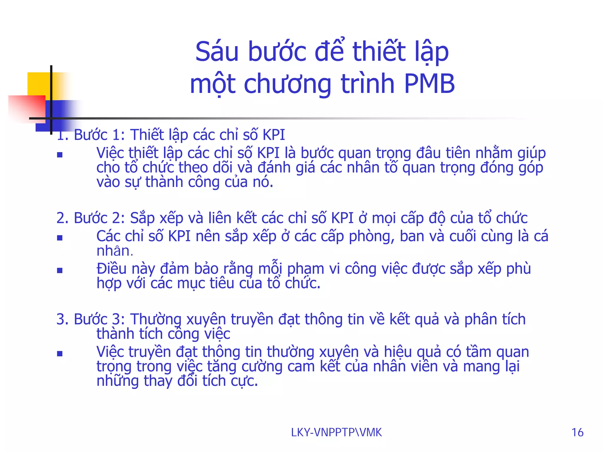 Sáu bước để thiết lập
một chương trình PMB
1. Bước 1: Thiết lập các chỉ số KPI

Việc thiết lập các chỉ số KPI là bước quan trọng đâu tiên nhằm giúp
cho tổ chức theo dõi và đánh giá các nhân tố quan trọng đóng góp
vào sự thành công của nó.
2. Bước 2: Sắp xếp và liên kết các chỉ số KPI ở mọi cấp độ của tổ chức

Các chỉ số KPI nên sắp xếp ở các cấp phòng, ban và cuối cùng là cá
nhân.

Điều này đảm bảo rằng mỗi phạm vi công việc được sắp xếp phù
hợp với các mục tiêu của tổ chức.
3. Bước 3: Thường xuyên truyền đạt thông tin về kết quả và phân tích
thành tích công việc

Việc truyền đạt thông tin thường xuyên và hiệu quả có tầm quan
trọng trong việc tăng cường cam kết của nhân viên và mang lại
những thay đổi tích cực.
LKY-VNPPTPVMK

16

 