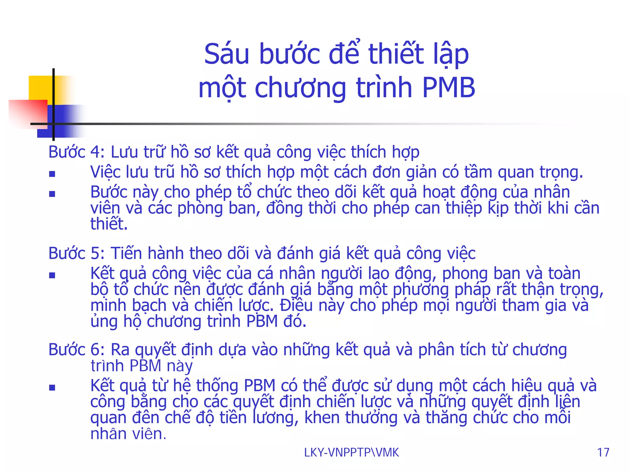Sáu bước để thiết lập
một chương trình PMB
Bước 4: Lưu trữ hồ sơ kết quả công việc thích hợp

Việc lưu trũ hồ sơ thích hợp một cách đơn giản có tầm quan trọng.

Bước này cho phép tổ chức theo dõi kết quả hoạt động của nhân
viên và các phòng ban, đồng thời cho phép can thiệp kịp thời khi cần
thiết.
Bước 5: Tiến hành theo dõi và đánh giá kết quả công việc

Kết quả công việc của cá nhân người lao động, phong ban và toàn
bộ tổ chức nên được đánh giá bằng một phương pháp rất thận trọng,
minh bạch và chiến lược. Điều này cho phép mọi người tham gia và
ủng hộ chương trình PBM đó.
Bước 6: Ra quyết định dựa vào những kết quả và phân tích từ chương
trình PBM này

Kết quả từ hệ thống PBM có thể được sử dụng một cách hiệu quả và
công bằng cho các quyết định chiến lược và những quyết định liên
quan đên chế độ tiền lương, khen thưởng và thăng chức cho mỗi
nhân viên.
LKY-VNPPTPVMK

17

 