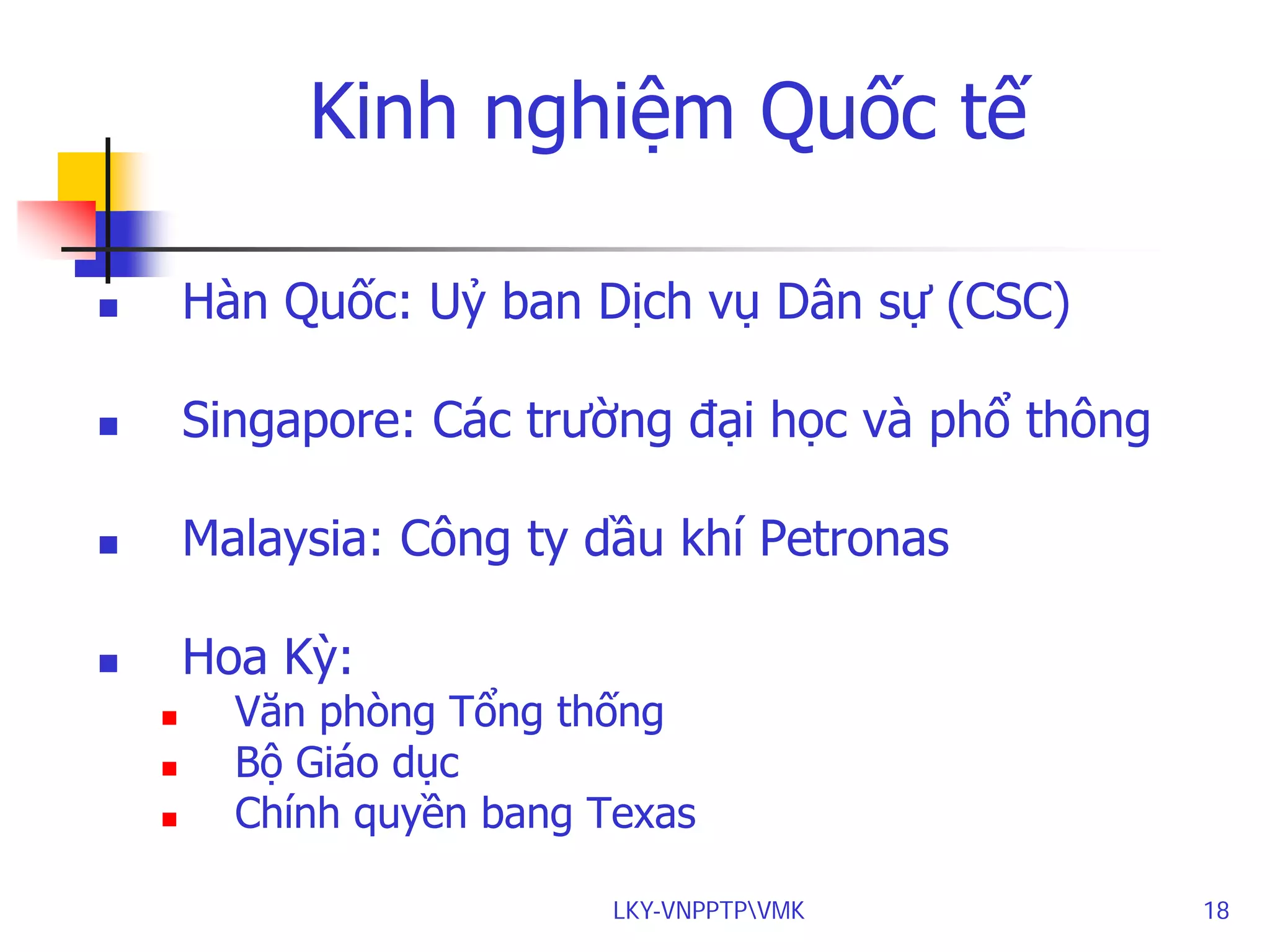 Kinh nghiệm Quốc tế


Hàn Quốc: Uỷ ban Dịch vụ Dân sự (CSC)



Singapore: Các trường đại học và phổ thông



Malaysia: Công ty dầu khí Petronas



Hoa Kỳ:




Văn phòng Tổng thống
Bộ Giáo dục
Chính quyền bang Texas
LKY-VNPPTPVMK

18

 