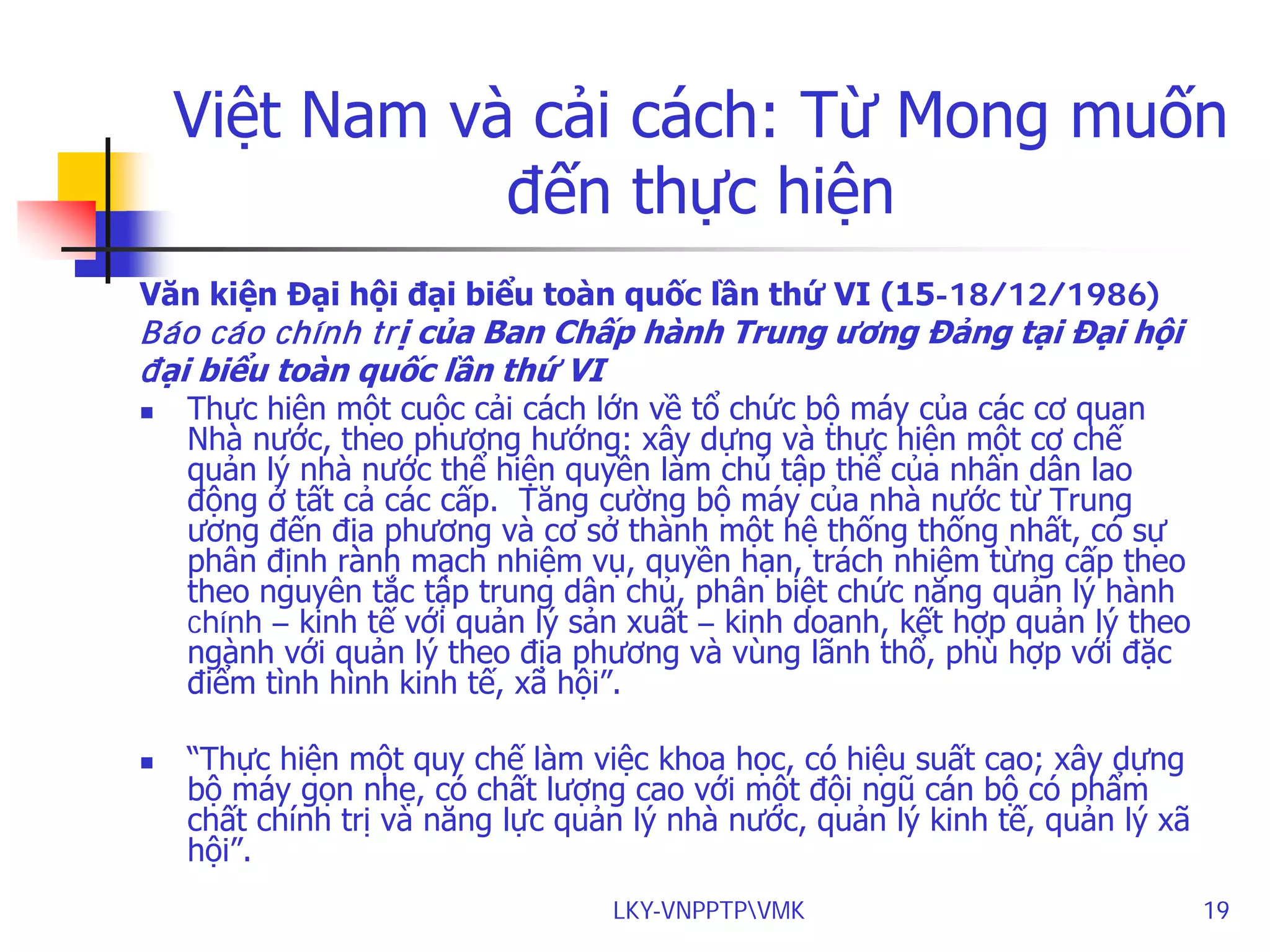 Việt Nam và cải cách: Từ Mong muốn
đến thực hiện
Văn kiện Đại hội đại biểu toàn quốc lần thứ VI (15-18/12/1986)

Báo cáo chính trị của Ban Chấp hành Trung ương Đảng tại Đại hội
đại biểu toàn quốc lần thứ VI




Thực hiện một cuộc cải cách lớn về tổ chức bộ máy của các cơ quan
Nhà nước, theo phương hướng: xây dựng và thực hiện một cơ chế
quản lý nhà nước thể hiện quyền làm chủ tập thể của nhân dân lao
động ở tất cả các cấp. Tăng cường bộ máy của nhà nước từ Trung
ương đến địa phương và cơ sở thành một hệ thống thống nhất, có sự
phân định rành mạch nhiệm vụ, quyền hạn, trách nhiệm từng cấp theo
theo nguyên tắc tập trung dân chủ, phân biệt chức năng quản lý hành
chính – kinh tế với quản lý sản xuất – kinh doanh, kết hợp quản lý theo
ngành với quản lý theo địa phương và vùng lãnh thổ, phù hợp với đặc
điểm tình hình kinh tế, xã hội”.
“Thực hiện một quy chế làm việc khoa học, có hiệu suất cao; xây dựng
bộ máy gọn nhẹ, có chất lượng cao với một đội ngũ cán bộ có phẩm
chất chính trị và năng lực quản lý nhà nước, quản lý kinh tế, quản lý xã
hội”.
LKY-VNPPTPVMK

19

 