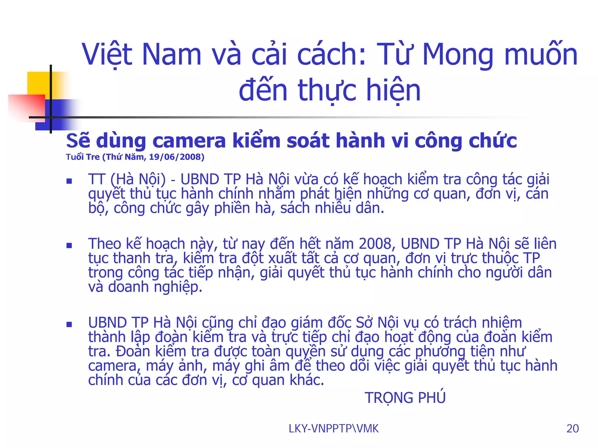 Việt Nam và cải cách: Từ Mong muốn
đến thực hiện
Sẽ dùng camera kiểm soát hành vi công chức
Tuổi Tre (Thứ Năm, 19/06/2008)







TT (Hà Nội) - UBND TP Hà Nội vừa có kế hoạch kiểm tra công tác giải
quyết thủ tục hành chính nhằm phát hiện những cơ quan, đơn vị, cán
bộ, công chức gây phiền hà, sách nhiễu dân.
Theo kế hoạch này, từ nay đến hết năm 2008, UBND TP Hà Nội sẽ liên
tục thanh tra, kiểm tra đột xuất tất cả cơ quan, đơn vị trực thuộc TP
trong công tác tiếp nhận, giải quyết thủ tục hành chính cho người dân
và doanh nghiệp.
UBND TP Hà Nội cũng chỉ đạo giám đốc Sở Nội vụ có trách nhiệm
thành lập đoàn kiểm tra và trực tiếp chỉ đạo hoạt động của đoàn kiểm
tra. Đoàn kiểm tra được toàn quyền sử dụng các phương tiện như
camera, máy ảnh, máy ghi âm để theo dõi việc giải quyết thủ tục hành
chính của các đơn vị, cơ quan khác.
TRỌNG PHÚ
LKY-VNPPTPVMK

20

 