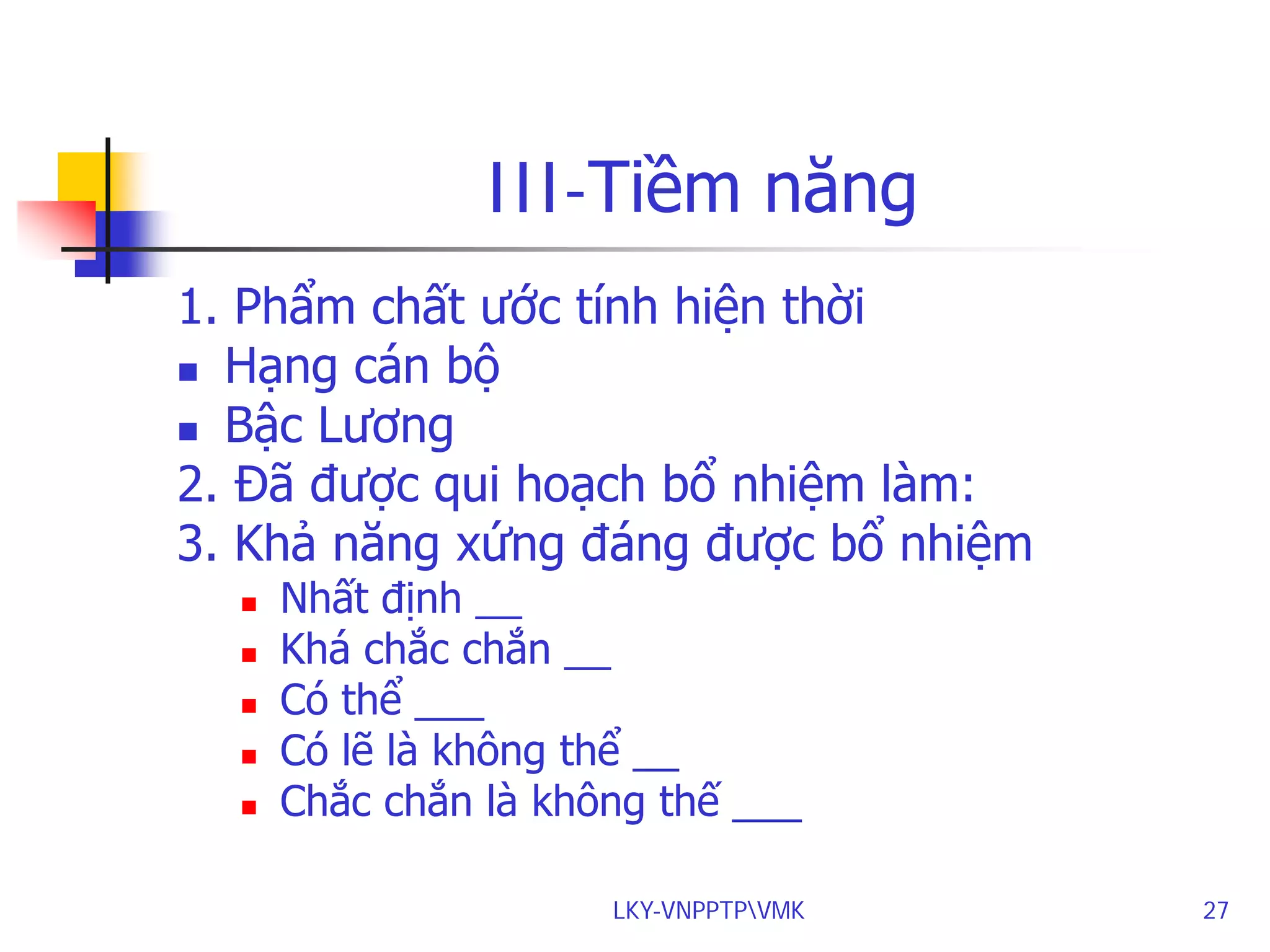III-Tiềm năng
1. Phẩm chất ước tính hiện thời
 Hạng cán bộ
 Bậc Lương
2. Đã được qui hoạch bổ nhiệm làm:
3. Khả năng xứng đáng được bổ nhiệm






Nhất định __
Khá chắc chắn __
Có thể ___
Có lẽ là không thể __
Chắc chắn là không thế ___

LKY-VNPPTPVMK

27

 