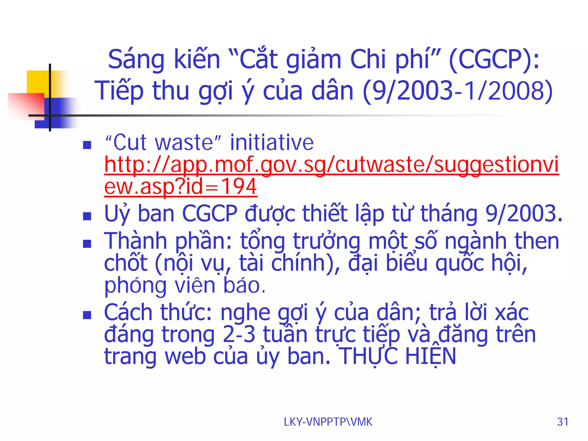 Sáng kiến “Cắt giảm Chi phí” (CGCP):
Tiếp thu gợi ý của dân (9/2003-1/2008)







“Cut waste” initiative
http://app.mof.gov.sg/cutwaste/suggestionvi
ew.asp?id=194
Uỷ ban CGCP được thiết lập từ tháng 9/2003.
Thành phần: tổng trưởng một số ngành then
chốt (nội vụ, tài chính), đại biểu quốc hội,
phóng viên báo.
Cách thức: nghe gợi ý của dân; trả lời xác
đáng trong 2-3 tuần trực tiếp và đăng trên
trang web của ủy ban. THỰC HIỆN
LKY-VNPPTPVMK

31

 