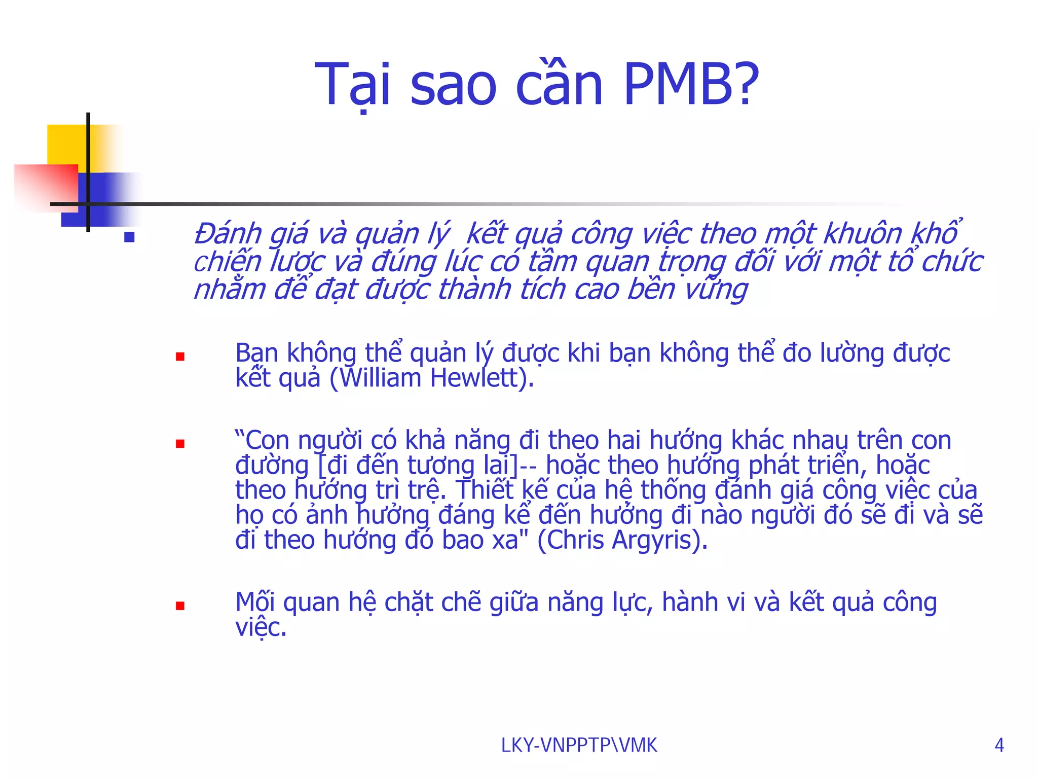 Tại sao cần PMB?
Đánh giá và quản lý kết quả công việc theo một khuôn khổ
chiến lược và đúng lúc có tầm quan trọng đối với một tổ chức
nhằm để đạt được thành tích cao bền vững









Bạn không thể quản lý được khi bạn không thể đo lường được
kết quả (William Hewlett).
“Con người có khả năng đi theo hai hướng khác nhau trên con
đường [đi đến tương lai]-- hoặc theo hướng phát triển, hoặc
theo hướng trì trệ. Thiết kế của hệ thống đánh giá công việc của
họ có ảnh hưởng đáng kể đến hướng đi nào người đó sẽ đi và sẽ
đi theo hướng đó bao xa" (Chris Argyris).
Mối quan hệ chặt chẽ giữa năng lực, hành vi và kết quả công
việc.

LKY-VNPPTPVMK

4

 