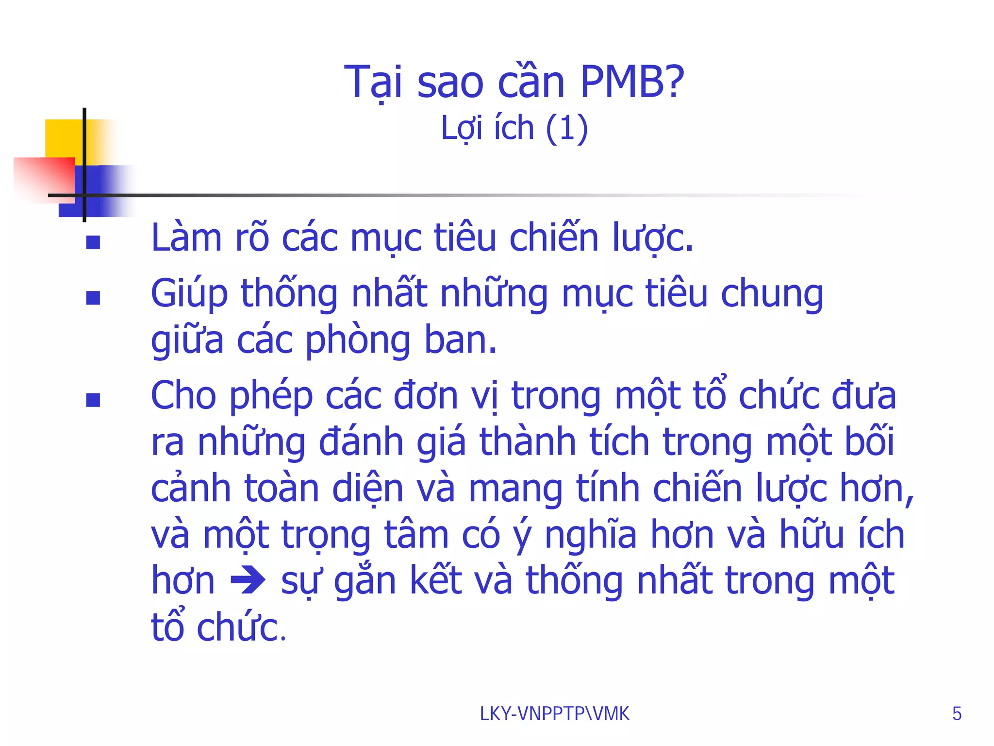 Tại sao cần PMB?
Lợi ích (1)






Làm rõ các mục tiêu chiến lược.
Giúp thống nhất những mục tiêu chung
giữa các phòng ban.
Cho phép các đơn vị trong một tổ chức đưa
ra những đánh giá thành tích trong một bối
cảnh toàn diện và mang tính chiến lược hơn,
và một trọng tâm có ý nghĩa hơn và hữu ích
hơn  sự gắn kết và thống nhất trong một
tổ chức.
LKY-VNPPTPVMK

5

 