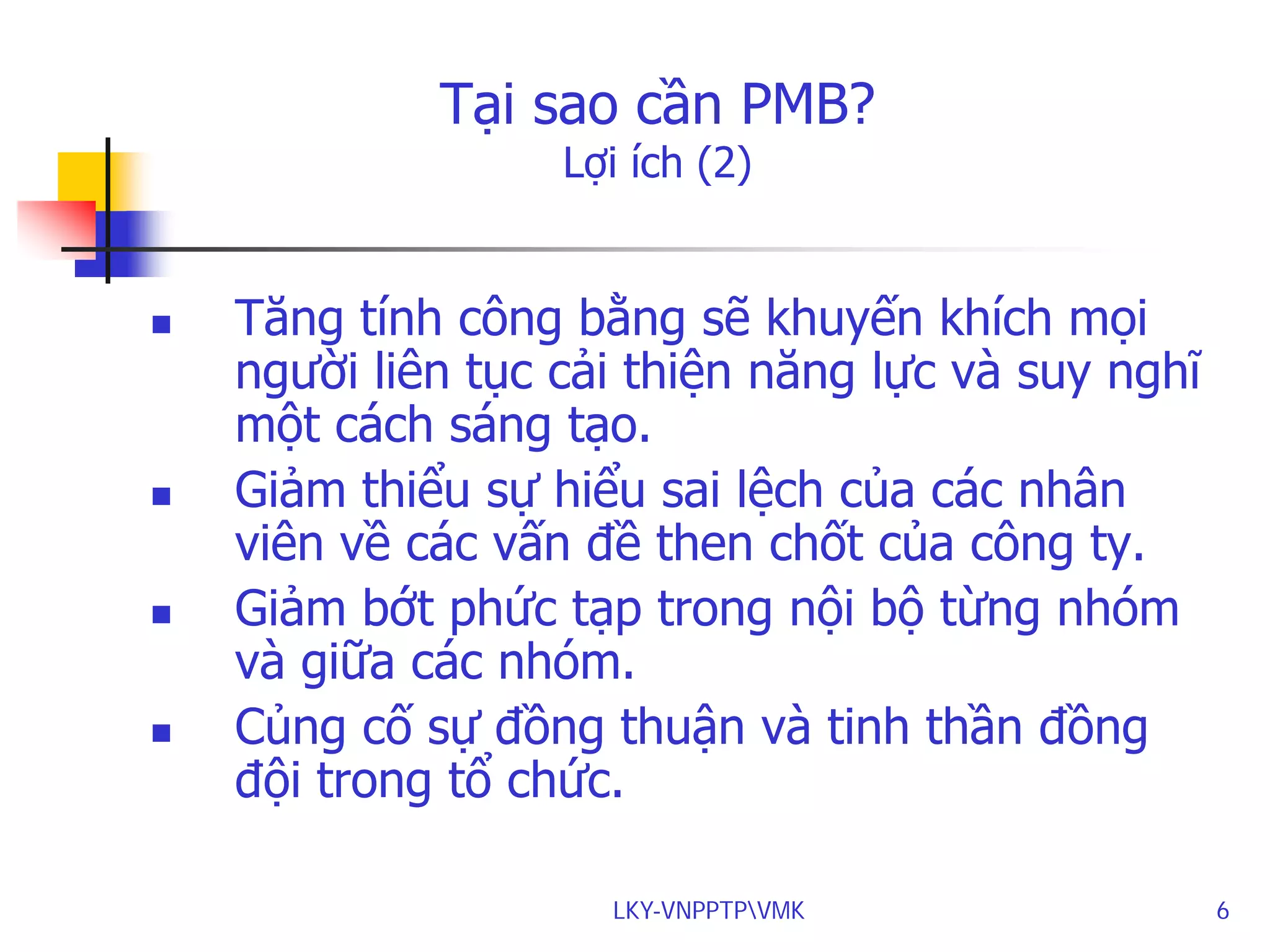 Tại sao cần PMB?
Lợi ích (2)









Tăng tính công bằng sẽ khuyến khích mọi
người liên tục cải thiện năng lực và suy nghĩ
một cách sáng tạo.
Giảm thiểu sự hiểu sai lệch của các nhân
viên về các vấn đề then chốt của công ty.
Giảm bớt phức tạp trong nội bộ từng nhóm
và giữa các nhóm.
Củng cố sự đồng thuận và tinh thần đồng
đội trong tổ chức.
LKY-VNPPTPVMK

6

 