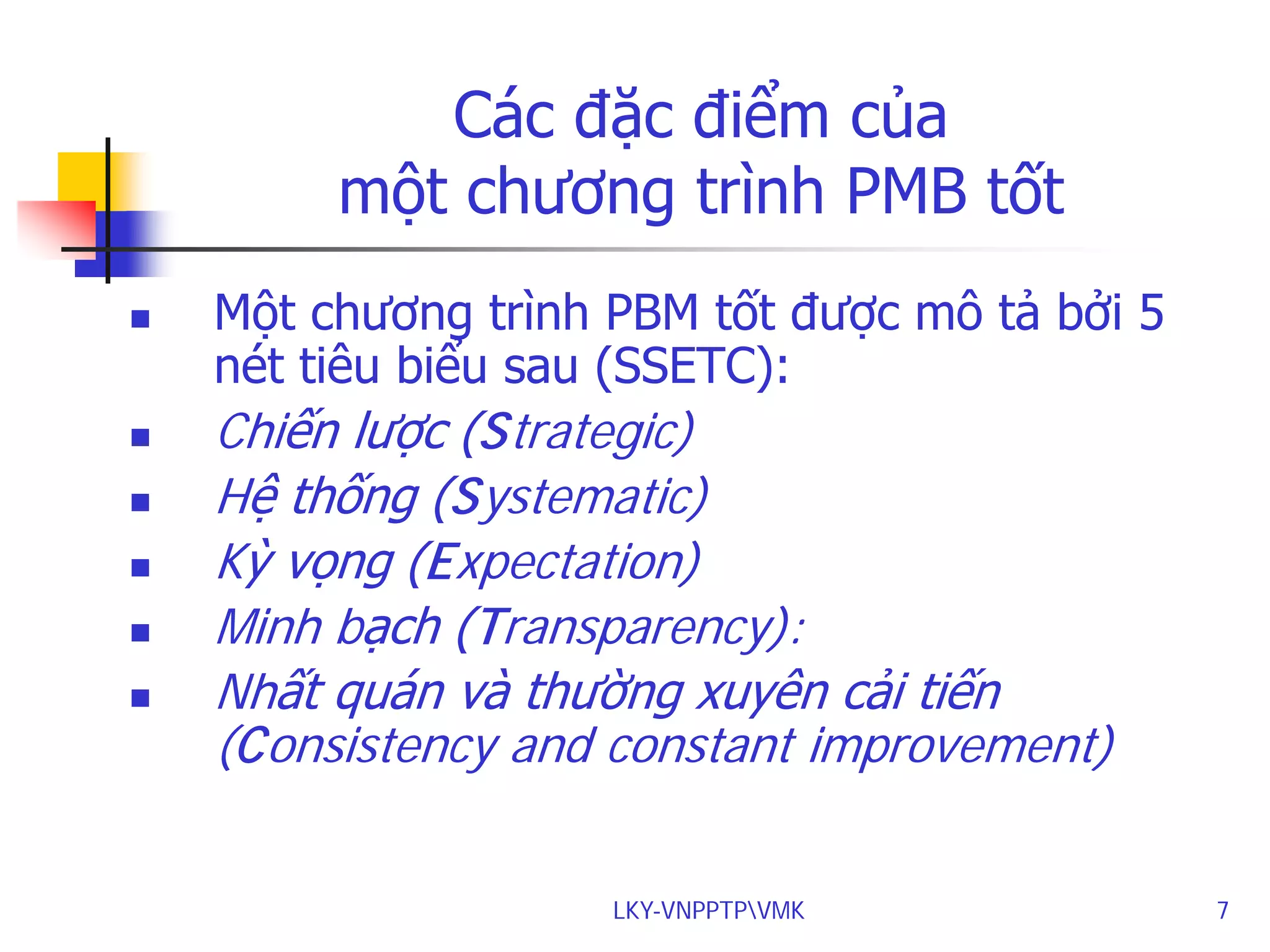 Các đặc điểm của
một chương trình PMB tốt








Một chương trình PBM tốt được mô tả bởi 5
nét tiêu biểu sau (SSETC):

Chiến lược (Strategic)
Hệ thống (Systematic)
Kỳ vọng (Expectation)
Minh bạch (Transparency):
Nhất quán và thường xuyên cải tiến
(Consistency and constant improvement)
LKY-VNPPTPVMK

7

 