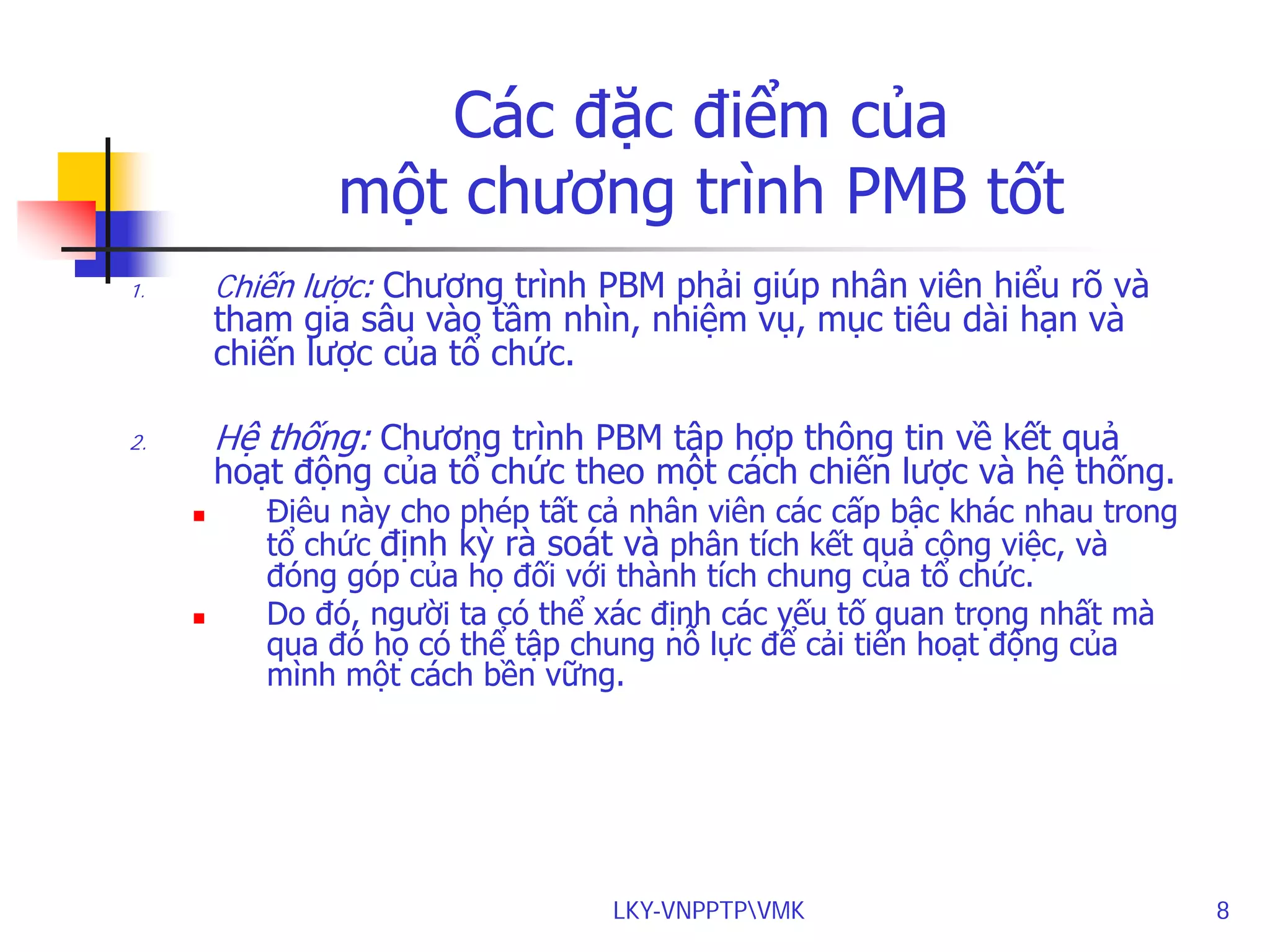 Các đặc điểm của
một chương trình PMB tốt
Chiến lược: Chương trình PBM phải giúp nhân viên hiểu rõ và

1.

tham gia sâu vào tầm nhìn, nhiệm vụ, mục tiêu dài hạn và
chiến lược của tổ chức.

Hệ thống: Chương trình PBM tập hợp thông tin về kết quả

2.

hoạt động của tổ chức theo một cách chiến lược và hệ thống.




Điêu này cho phép tất cả nhân viên các cấp bậc khác nhau trong
tổ chức định kỳ rà soát và phân tích kết quả công việc, và
đóng góp của họ đối với thành tích chung của tổ chức.
Do đó, người ta có thể xác định các yếu tố quan trọng nhất mà
qua đó họ có thể tập chung nỗ lực để cải tiến hoạt động của
mình một cách bền vững.

LKY-VNPPTPVMK

8

 