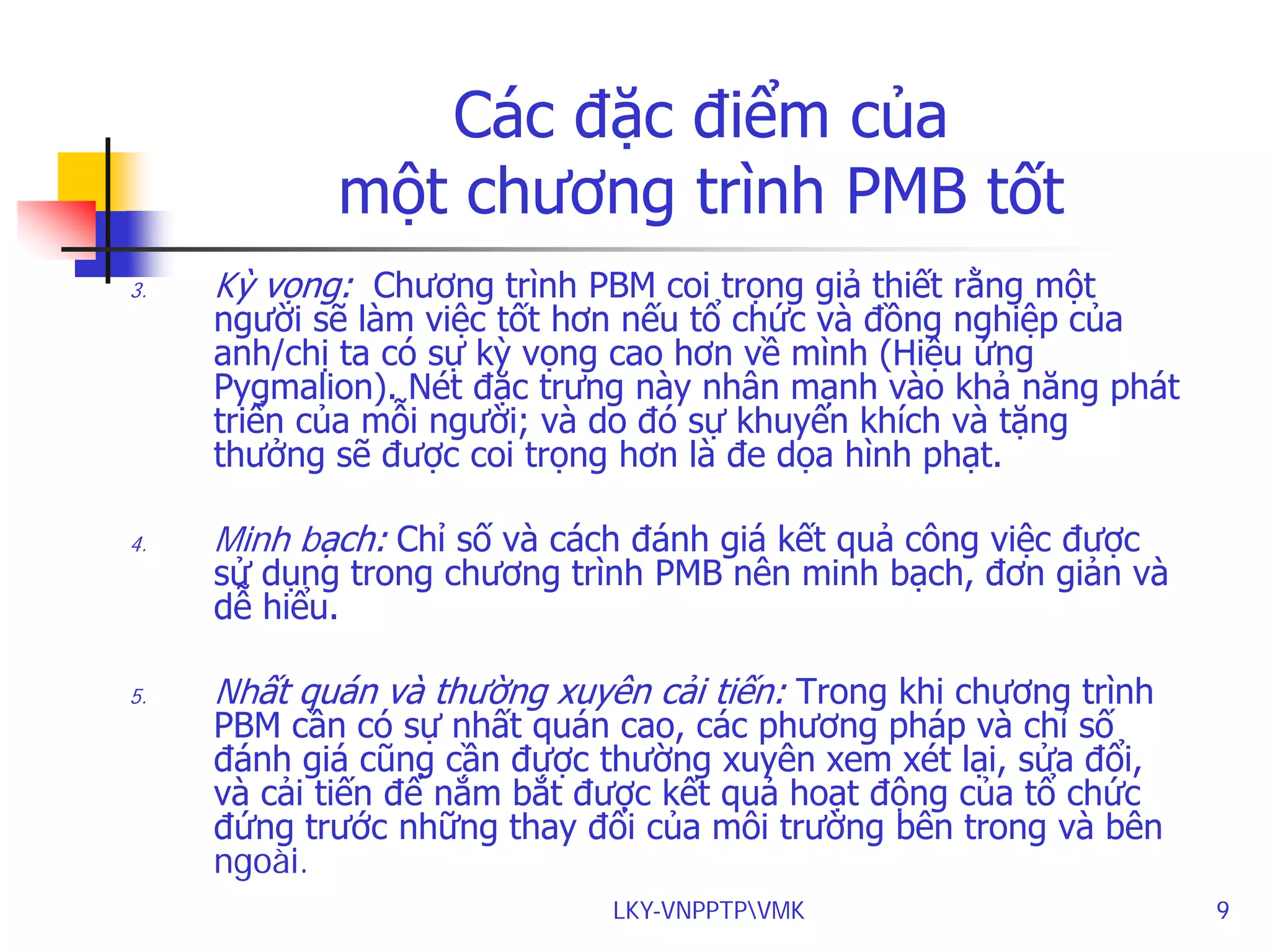 Các đặc điểm của
một chương trình PMB tốt
3.

Kỳ vọng: Chương trình PBM coi trọng giả thiết rằng một

người sẽ làm việc tốt hơn nếu tổ chức và đồng nghiệp của
anh/chị ta có sự kỳ vọng cao hơn về mình (Hiệu ứng
Pygmalion). Nét đặc trưng này nhân mạnh vào khả năng phát
triển của mỗi người; và do đó sự khuyến khích và tặng
thưởng sẽ được coi trọng hơn là đe dọa hình phạt.

4.

Minh bạch: Chỉ số và cách đánh giá kết quả công việc được

5.

Nhất quán và thường xuyên cải tiến: Trong khi chương trình

sử dụng trong chương trình PMB nên minh bạch, đơn giản và
dễ hiểu.

PBM cần có sự nhất quán cao, các phương pháp và chỉ số
đánh giá cũng cần được thường xuyên xem xét lại, sửa đổi,
và cải tiến để nắm bắt được kết quả hoạt động của tổ chức
đứng trước những thay đổi của môi trường bên trong và bên
ngoài.
LKY-VNPPTPVMK

9

 