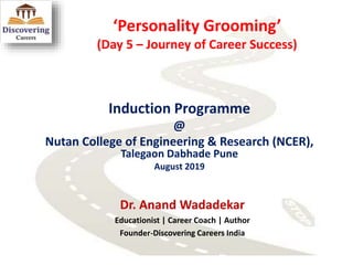 ‘Personality Grooming’
(Day 5 – Journey of Career Success)
Induction Programme
@
Nutan College of Engineering & Research (NCER),
Talegaon Dabhade Pune
August 2019
Dr. Anand Wadadekar
Educationist | Career Coach | Author
Founder-Discovering Careers India
 