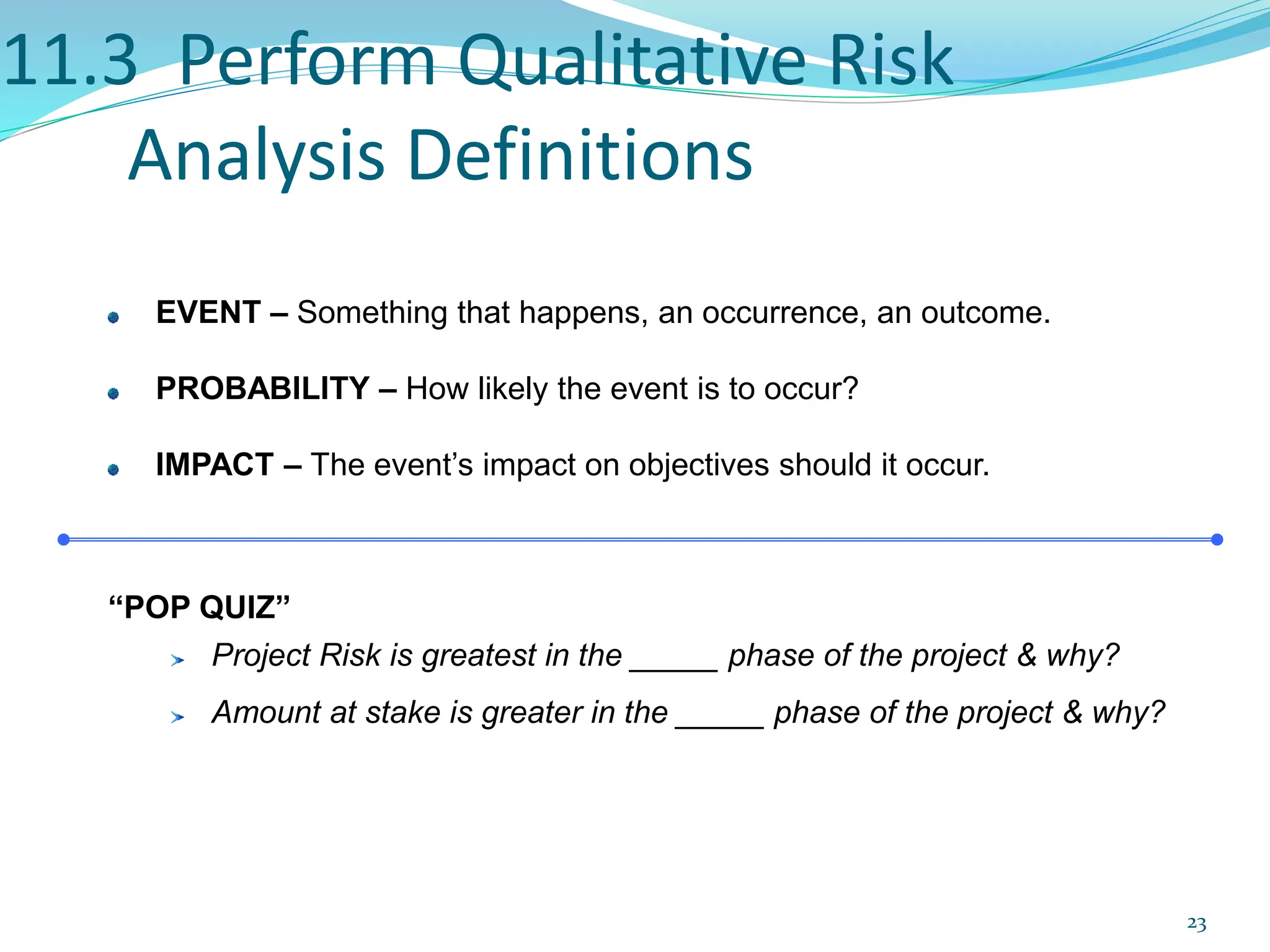 11.3 Perform Qualitative Risk
Analysis Definitions
EVENT – Something that happens, an occurrence, an outcome.
PROBABILITY – How likely the event is to occur?
IMPACT – The event’s impact on objectives should it occur.
“POP QUIZ”
Project Risk is greatest in the _____ phase of the project & why?
Amount at stake is greater in the _____ phase of the project & why?
23
 