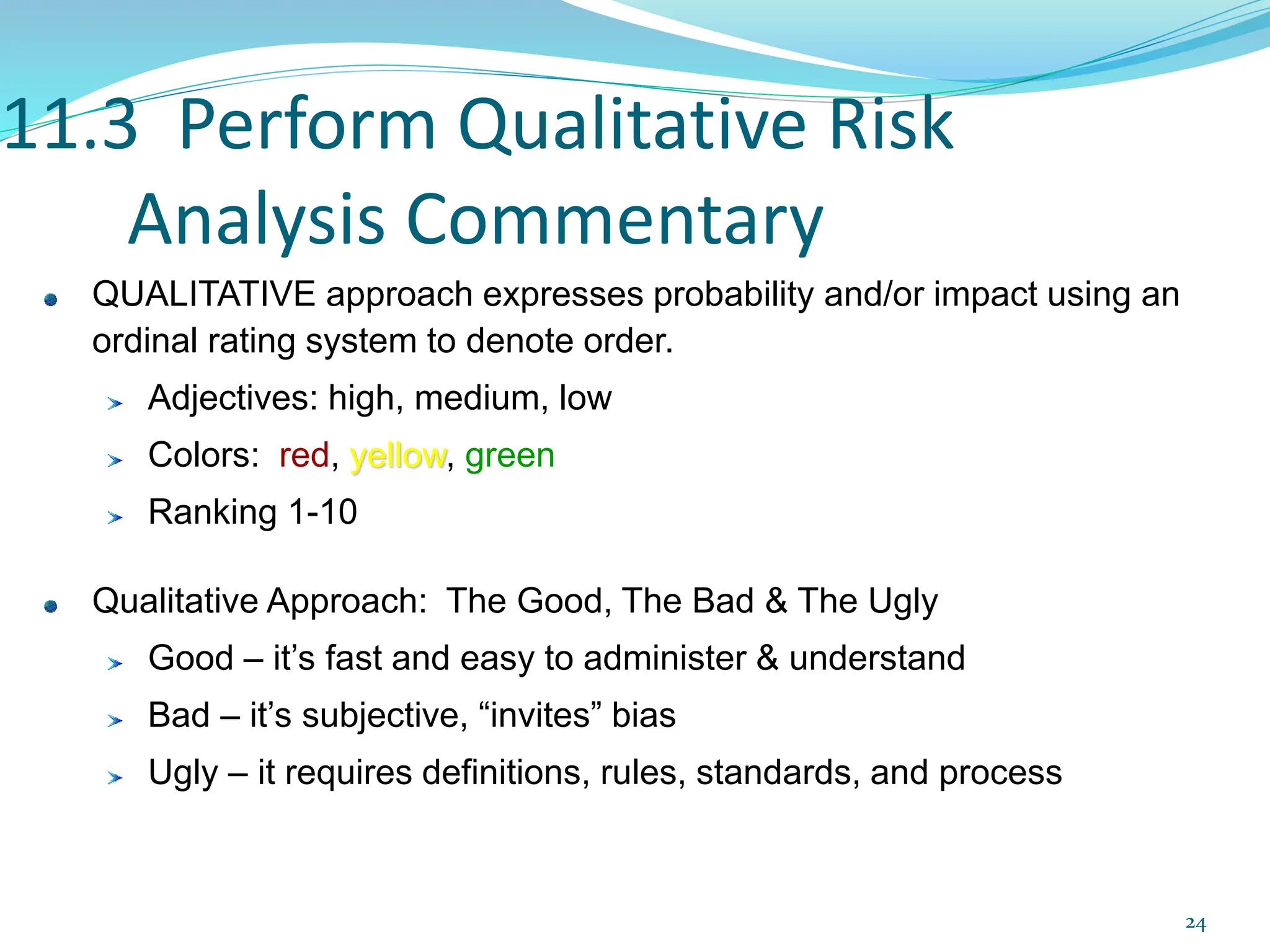 11.3 Perform Qualitative Risk
Analysis Commentary
QUALITATIVE approach expresses probability and/or impact using an
ordinal rating system to denote order.
Adjectives: high, medium, low
Colors: red, yellow, green
Ranking 1-10
Qualitative Approach: The Good, The Bad & The Ugly
Good – it’s fast and easy to administer & understand
Bad – it’s subjective, “invites” bias
Ugly – it requires definitions, rules, standards, and process
24
 