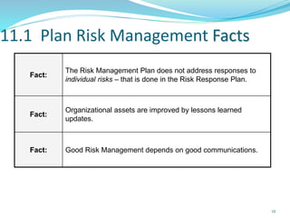 11.1 Plan Risk Management Facts
Fact:
The Risk Management Plan does not address responses to
individual risks – that is done in the Risk Response Plan.
Fact:
Organizational assets are improved by lessons learned
updates.
Fact: Good Risk Management depends on good communications.
12
 