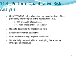 11.4 Perform Quantitative Risk
Analysis
QUANTITATIVE risk analysis is a numerical analysis of the
probability and/or impact of the highest risks. e.g.:
 80% probability of occurrence
 $10,000 impact or three week delay
Helps to determine the most critical risks
Less subjective than qualitative
More time consuming; requires estimation
Substantially more valuable in developing risk response
strategies and reserves
29
 