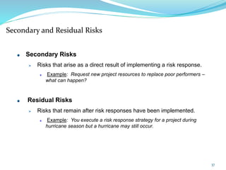 Secondary and Residual Risks
Secondary Risks
Risks that arise as a direct result of implementing a risk response.
Example: Request new project resources to replace poor performers –
what can happen?
Residual Risks
Risks that remain after risk responses have been implemented.
Example: You execute a risk response strategy for a project during
hurricane season but a hurricane may still occur.
37
 