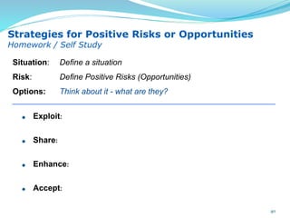 Exploit:
Share:
Enhance:
Accept:
Situation: Define a situation
Risk: Define Positive Risks (Opportunities)
Options: Think about it - what are they?
Strategies for Positive Risks or Opportunities
Homework / Self Study
40
 