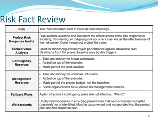 Risk Fact Review
Risk The most important item to cover at team meetings.
Project Risk
Response Audits
Risk auditors examine and document the effectiveness of the risk response in
avoiding, transferring, or mitigating risk occurrence as well as the effectiveness of
the risk owner. Done throughout project life cycle.
Earned Value
Analysis
Used for monitoring overall project performance against a baseline plan.
Deviations from the project baseline may be risk triggers.
Contingency
Reserves
Time and money for known unknowns.
Added on top of the estimate.
Made part of the cost baseline.
Management
Reserves
Time and money for unknown unknowns.
Added on top of the estimate.
Made part of the project budget, not the baseline.
Some organizations have policies on management reserves.
Fallback Plans A plan of action if contingency plans are not effective. “Plan C”
Workarounds
Unplanned responses to emerging project risks that were previously accepted
(passively) or unidentified. Must be documented and incorporated into the project
plan and risk response plan.
47
 