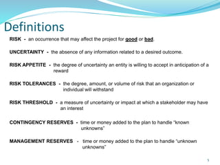 Definitions
RISK - an occurrence that may affect the project for good or bad.
UNCERTAINTY - the absence of any information related to a desired outcome.
RISK APPETITE - the degree of uncertainty an entity is willing to accept in anticipation of a
reward
RISK TOLERANCES - the degree, amount, or volume of risk that an organization or
individual will withstand
RISK THRESHOLD - a measure of uncertainty or impact at which a stakeholder may have
an interest
CONTINGENCY RESERVES - time or money added to the plan to handle “known
unknowns”
MANAGEMENT RESERVES - time or money added to the plan to handle “unknown
unknowns”
5
 