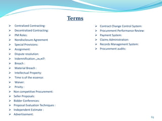  Centralized Contracting:
 Decentralized Contracting:
 PM Roles:
 Nondisclosure Agreement
 Special Provisions:
 Assignment:
 Dispute resolution:
 Indemnification ‫التعويض‬:
 Breach :
 Material Breach :
 Intellectual Property:
 Time is of the essence:
 Waiver:
 Privity :
 Non competitive Procurement:
 Seller Proposals:
 Bidder Conferences:
 Proposal Evaluation Techniques :
 Independent Estimate :
 Advertisement:
63
Terms
 Contract Change Control System:
 Procurement Performance Review:
 Payment System:
 Claims Administration:
 Records Management System:
 Procurement audits:
 