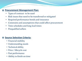 O Procurement Management Plan:
• Types of contract to be used
• Risk issues that need to be transferred or mitigated
• Required performance bonds and insurance
• Constrains and assumptions that could affect procurement
• Time schedules and long lead times
• Prequalified sellers
O Source Selection Criteria:
• Financial stability
• Understanding needs
• Technical ability
• Price / lifecycle cost
• Past performance
• Ability to finish on time
67
 