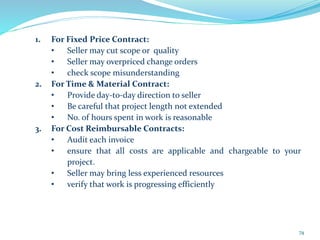 1. For Fixed Price Contract:
• Seller may cut scope or quality
• Seller may overpriced change orders
• check scope misunderstanding
2. For Time & Material Contract:
• Provide day-to-day direction to seller
• Be careful that project length not extended
• No. of hours spent in work is reasonable
3. For Cost Reimbursable Contracts:
• Audit each invoice
• ensure that all costs are applicable and chargeable to your
project.
• Seller may bring less experienced resources
• verify that work is progressing efficiently
74
 