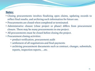 Notes:
• Closing procurements involves finalizing open claims, updating records to
reflect final results, and archiving such information for future use.
• Procurements are closed when completed or terminated.
• Administrative closure (close project or phase) differs from procurement
closure. There may be many procurements in one project.
• All procurements must be closed before closing the project.
• Procurement closing activities:
• product verification, procurement audit
• settlement of all negotiations and final payments
• archiving procurement documents such as contract, changes, submittals,
reports, inspection reports, …etc.
75
 