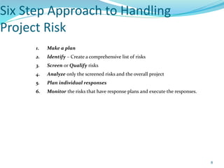 Six Step Approach to Handling
Project Risk
1. Make a plan
2. Identify – Create a comprehensive list of risks
3. Screen or Qualify risks
4. Analyze only the screened risks and the overall project
5. Plan individual responses
6. Monitor the risks that have response plans and execute the responses.
8
 