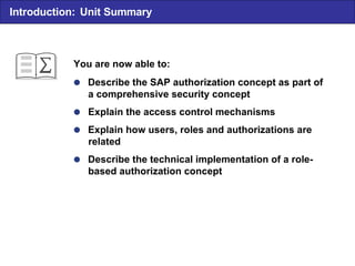  Describe the SAP authorization concept as part of a comprehensive security concept  Explain the access control mechanisms  Explain how users, roles and authorizations are related  Describe the technical implementation of a role- based authorization concept You are now able to: Introduction: Unit Summary 