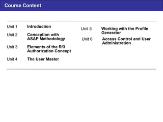 Course Content Unit  6 Access Control and User Administration Unit 1 Introduction Unit 2 Conception with ASAP Methodology Unit 3 Elements of the R/3 Authorization Concept Unit 4 The User Master Unit 5 Working with the Profile Generator 
