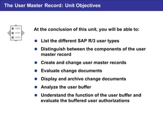  List the different SAP R/3 user types  Distinguish between the components of the user master record  Create and change user master records  Evaluate change documents  Display and archive change documents  Analyze the user buffer  Understand the function of the user buffer and evaluate the buffered user authorizations At the conclusion of this unit , you will be able to: The User Master Record : Unit Objectives 