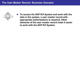  To access the SAP R/3 System and work with the data in the system , a user master record with appropriate authorizations is required . Other elements of the user master record make it easier to work with the SAP R/3 System. The User Master Record : Business Scenario 