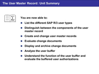  List the different SAP R/3 user types  Distinguish between the components of the user master record  Create and change user master records  Evaluate change documents  Display and archive change documents  Analyze the user buffer  Understand the function of the user buffer and evaluate the buffered user authorizations You are now able to: The User Master Record : Unit Summary 
