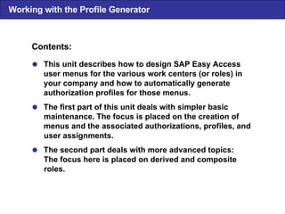  This unit describes how to design SAP Easy Access user menus for the various work centers (or roles) in your company and how to automatically generate authorization profiles for those menus.  The first part of this unit deals with simpler basic maintenance. The focus is placed on the creation of menus and the associated authorizations, profiles, and user assignments.  The second part deals with more advanced topics: The focus here is placed on derived and composite roles. Contents: Working with the Profile Generator 