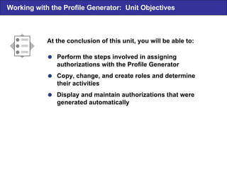  Perform the steps involved in assigning authorizations with the Profile Generator  Copy, change, and create roles and determine their activities  Display and maintain authorizations that were generated automatically At the conclusion of this unit, you will be able to: Working with the Profile Generator: Unit Objectives 