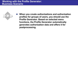  When you create authorizations and authorization profiles for groups of users, you should use the Profile Generator. Based on selected menu functions, the Profile Generator automatically generates authorization data and offers it for postprocessing . Working with the Profile Generator: Business Scenario 