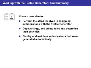  Perform the steps involved in assigning authorizations with the Profile Generator  Copy, change, and create roles and determine their activities  Display and maintain authorizations that were generated automatically You are now able to: Working with the Profile Generator:  Unit Summary 