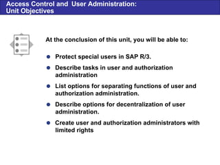 Access Control and  User Administration: Unit Objectives  Protect special users in SAP R/3.  Describe tasks in user and authorization administration  List options for separating functions of user and authorization administration.  Describe options for decentralization of user administration.  Create user and authorization administrators with limited rights At the conclusion of this unit, you will be able to: 
