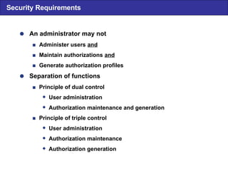  An administrator may not  Administer users  and  Maintain authorizations  and  Generate authorization profiles  Separation of functions  Principle of dual control  User administration  Authorization maintenance and generation  Principle of triple control  User administration  Authorization maintenance  Authorization generation Security Requirements 