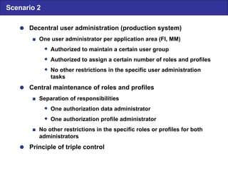  Decentral user administration (production system)  One user administrator per application area (FI, MM)  Authorized to maintain a certain user group  Authorized to assign a certain number of roles and profiles  No other restrictions in the specific user administration tasks  Central maintenance of roles and profiles  Separation of responsibilities  One authorization data administrator  One authorization profile administrator  No other restrictions in the specific roles or profiles for both administrators  Principle of triple control Scenario 2 