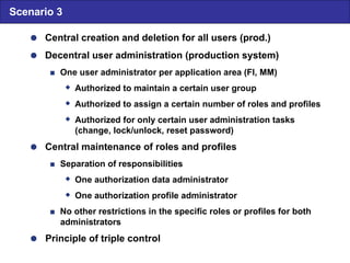  Central creation and deletion for all users (prod.)  Decentral user administration (production system)  One user administrator per application area (FI, MM)  Authorized to maintain a certain user group  Authorized to assign a certain number of roles and profiles  Authorized for only certain user administration tasks (change, lock/unlock, reset password)  Central maintenance of roles and profiles  Separation of responsibilities  One authorization data administrator  One authorization profile administrator  No other restrictions in the specific roles or profiles for both administrators  Principle of triple control Scenario 3 
