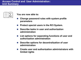  Change password rules with system profile parameters  Protect special users in the R/3 System.  Describe tasks in user and authorization administration  List options for separating functions of user and authorization administration  Describe options for decentralization of user administration  Create user and authorization administrators with limited rights You are now able to: Access Control and  User Administration : Unit Summary 