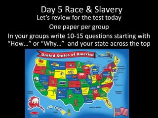Day 5 Race & Slavery
Let’s review for the test today
One paper per group
In your groups write 10-15 questions starting with
“How…” or “Why…” and your state across the top
 