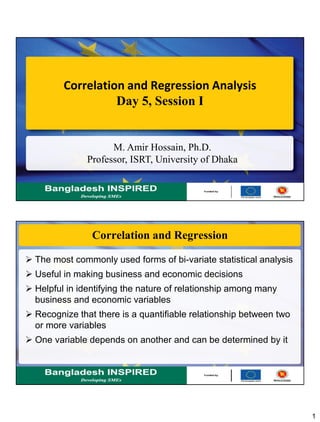 1
Correlation and Regression Analysis
Day 5, Session I
M. Amir Hossain, Ph.D.
Professor, ISRT, University of Dhaka
Correlation and Regression
 The most commonly used forms of bi-variate statistical analysis
 Useful in making business and economic decisions
 Helpful in identifying the nature of relationship among many
business and economic variables
 Recognize that there is a quantifiable relationship between two
or more variables
 One variable depends on another and can be determined by it
 