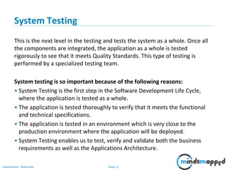 Page 12Classification: Restricted
System Testing
This is the next level in the testing and tests the system as a whole. Once all
the components are integrated, the application as a whole is tested
rigorously to see that it meets Quality Standards. This type of testing is
performed by a specialized testing team.
System testing is so important because of the following reasons:
• System Testing is the first step in the Software Development Life Cycle,
where the application is tested as a whole.
• The application is tested thoroughly to verify that it meets the functional
and technical specifications.
• The application is tested in an environment which is very close to the
production environment where the application will be deployed.
• System Testing enables us to test, verify and validate both the business
requirements as well as the Applications Architecture.
 